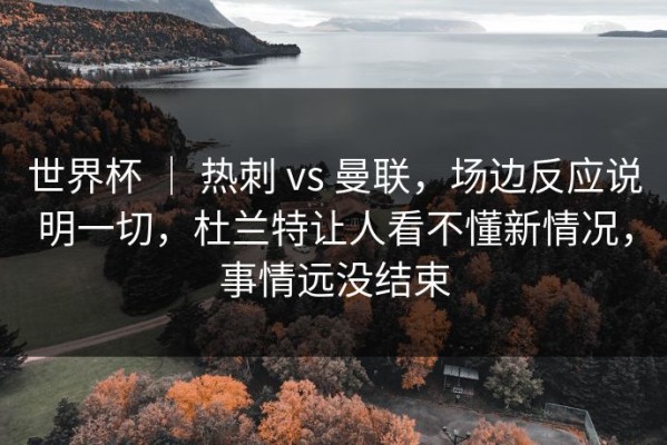 世界杯 ｜ 热刺 vs 曼联，场边反应说明一切，杜兰特让人看不懂新情况，事情远没结束