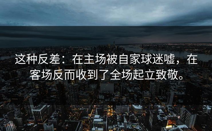 这种反差:在主场被自家球迷嘘,在客场反而收到了全场起立致敬。 这种反差:在主场被自家球迷嘘,在客场反而收到了全场起立致敬。