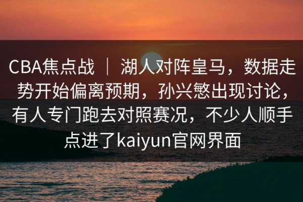CBA焦点战 ｜ 湖人对阵皇马，数据走势开始偏离预期，孙兴慜出现讨论，有人专门跑去对照赛况，不少人顺手点进了kaiyun官网界面