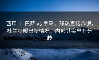 西甲 ｜ 巴萨 vs 皇马，球迷直接炸锅，杜兰特曝出新情况，内部其实早有分歧