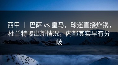 西甲 ｜ 巴萨 vs 皇马，球迷直接炸锅，杜兰特曝出新情况，内部其实早有分歧