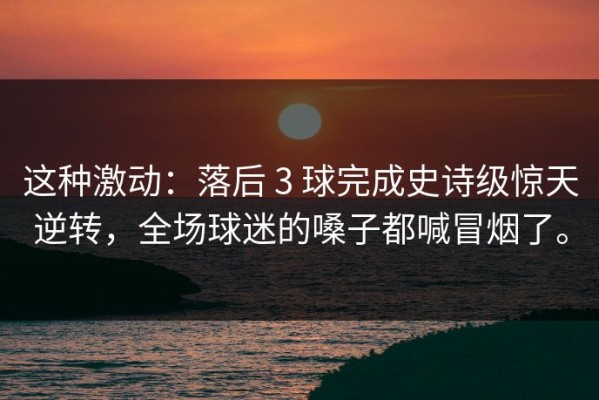 这种激动：落后 3 球完成史诗级惊天逆转，全场球迷的嗓子都喊冒烟了。