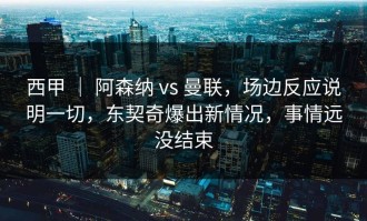 西甲 ｜ 阿森纳 vs 曼联，场边反应说明一切，东契奇爆出新情况，事情远没结束