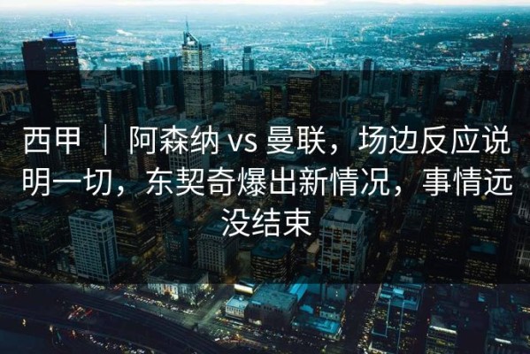 西甲 ｜ 阿森纳 vs 曼联，场边反应说明一切，东契奇爆出新情况，事情远没结束