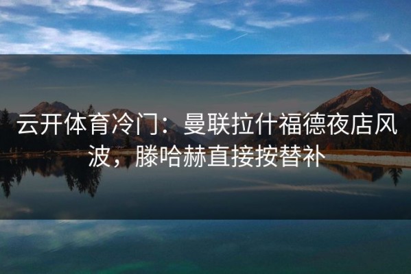云开体育冷门：曼联拉什福德夜店风波，滕哈赫直接按替补