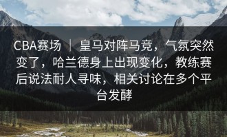 CBA赛场 ｜ 皇马对阵马竞，气氛突然变了，哈兰德身上出现变化，教练赛后说法耐人寻味，相关讨论在多个平台发酵