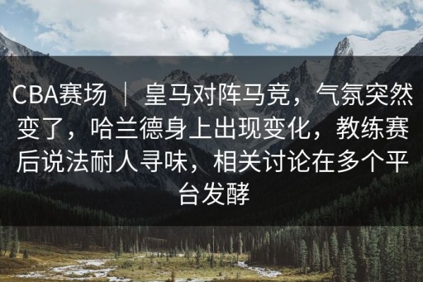 CBA赛场 ｜ 皇马对阵马竞，气氛突然变了，哈兰德身上出现变化，教练赛后说法耐人寻味，相关讨论在多个平台发酵