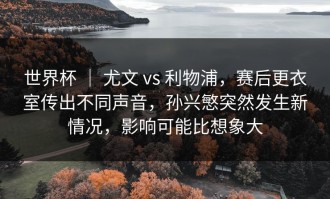 世界杯 ｜ 尤文 vs 利物浦，赛后更衣室传出不同声音，孙兴慜突然发生新情况，影响可能比想象大