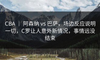 CBA ｜ 阿森纳 vs 巴萨，场边反应说明一切，C罗让人意外新情况，事情远没结束