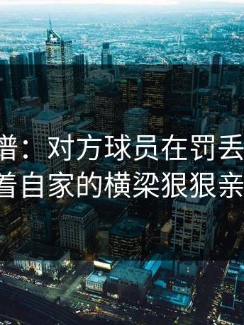 这种离谱：对方球员在罚丢点球后，竟然对着自家的横梁狠狠亲了一口。