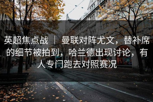 英超焦点战 ｜ 曼联对阵尤文，替补席的细节被拍到，哈兰德出现讨论，有人专门跑去对照赛况