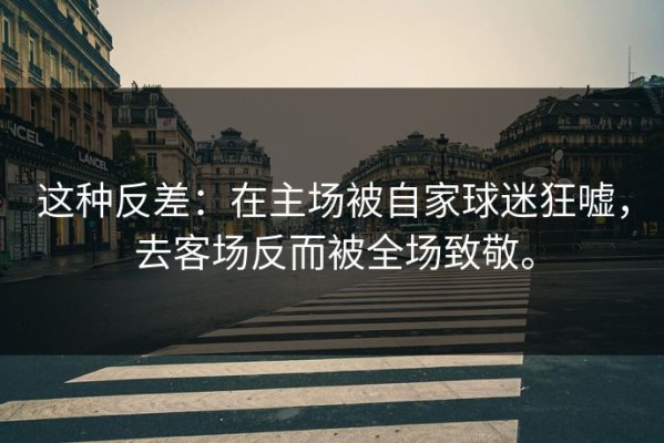 这种反差：在主场被自家球迷狂嘘，去客场反而被全场致敬。
