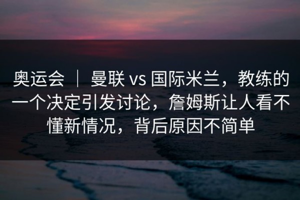 奥运会 ｜ 曼联 vs 国际米兰，教练的一个决定引发讨论，詹姆斯让人看不懂新情况，背后原因不简单