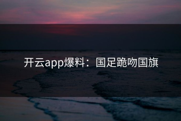 开云app爆料：国足跪吻国旗