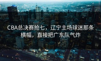 CBA总决赛抢七，辽宁主场球迷那条横幅，直接把广东队气炸