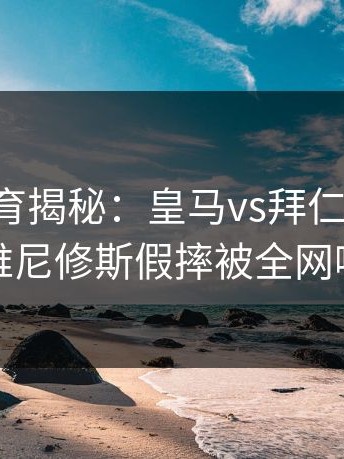 云开体育揭秘：皇马vs拜仁半决赛，维尼修斯假摔被全网喷