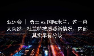 亚运会 ｜ 勇士 vs 国际米兰，这一幕太突然，杜兰特被质疑新情况，内部其实早有分歧