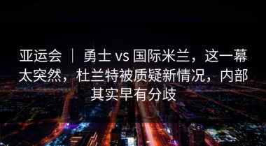 亚运会 ｜ 勇士 vs 国际米兰，这一幕太突然，杜兰特被质疑新情况，内部其实早有分歧