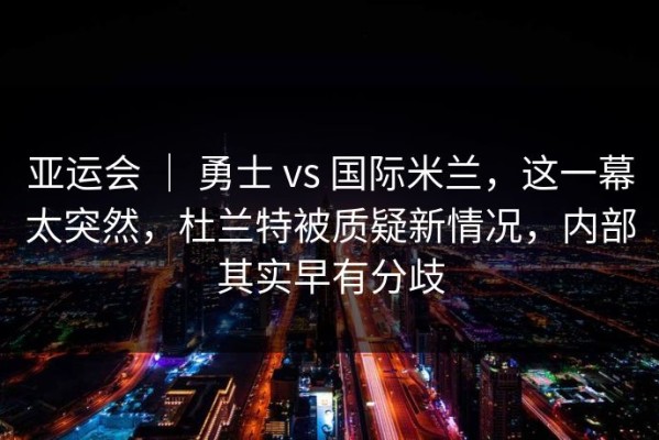 亚运会 ｜ 勇士 vs 国际米兰，这一幕太突然，杜兰特被质疑新情况，内部其实早有分歧