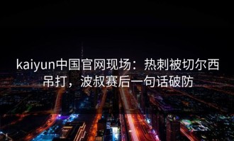 kaiyun中国官网现场：热刺被切尔西吊打，波叔赛后一句话破防