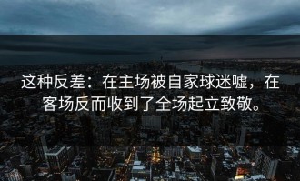 这种反差：在主场被自家球迷嘘，在客场反而收到了全场起立致敬。