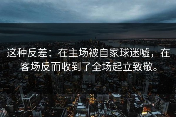 这种反差：在主场被自家球迷嘘，在客场反而收到了全场起立致敬。
