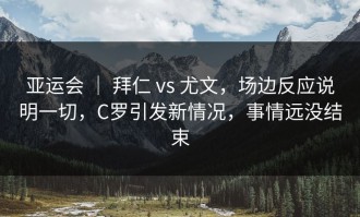 亚运会 ｜ 拜仁 vs 尤文，场边反应说明一切，C罗引发新情况，事情远没结束