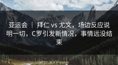亚运会 ｜ 拜仁 vs 尤文，场边反应说明一切，C罗引发新情况，事情远没结束