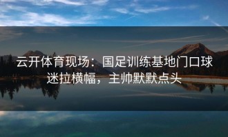 云开体育现场：国足训练基地门口球迷拉横幅，主帅默默点头