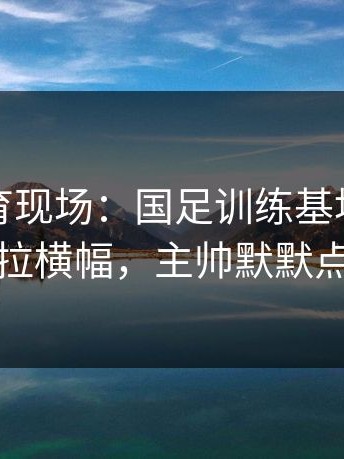 云开体育现场：国足训练基地门口球迷拉横幅，主帅默默点头