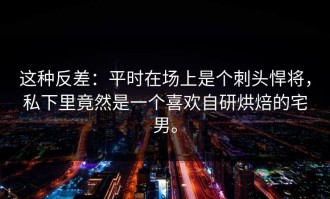 这种反差：平时在场上是个刺头悍将，私下里竟然是一个喜欢自研烘焙的宅男。