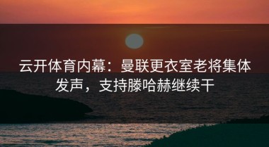 云开体育内幕：曼联更衣室老将集体发声，支持滕哈赫继续干