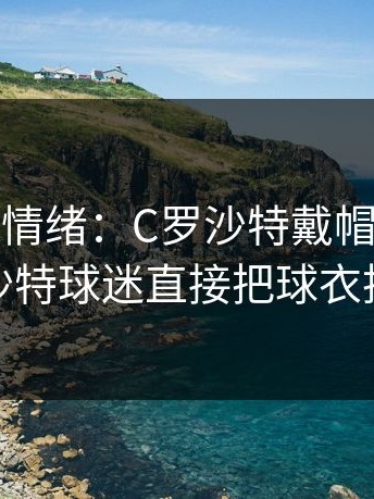 开云网页情绪：C罗沙特戴帽后亲吻队徽，沙特球迷直接把球衣扔给他