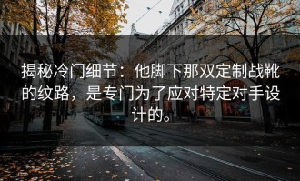 揭秘冷门细节：他脚下那双定制战靴的纹路，是专门为了应对特定对手设计的。
