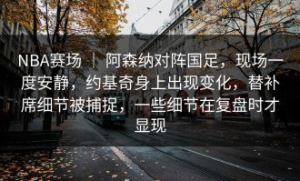 NBA赛场 ｜ 阿森纳对阵国足，现场一度安静，约基奇身上出现变化，替补席细节被捕捉，一些细节在复盘时才显现