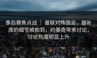 季后赛焦点战 ｜ 曼联对阵国足，替补席的细节被拍到，约基奇带来讨论，讨论热度明显上升