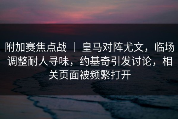 附加赛焦点战 ｜ 皇马对阵尤文，临场调整耐人寻味，约基奇引发讨论，相关页面被频繁打开
