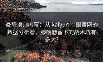 曼联换帅内幕：从 kaiyun 中国官网的数据分析看，滕哈赫留下的战术坑有多大？