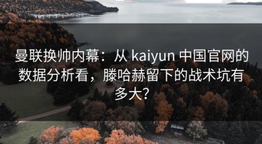 曼联换帅内幕：从 kaiyun 中国官网的数据分析看，滕哈赫留下的战术坑有多大？