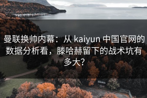 曼联换帅内幕：从 kaiyun 中国官网的数据分析看，滕哈赫留下的战术坑有多大？