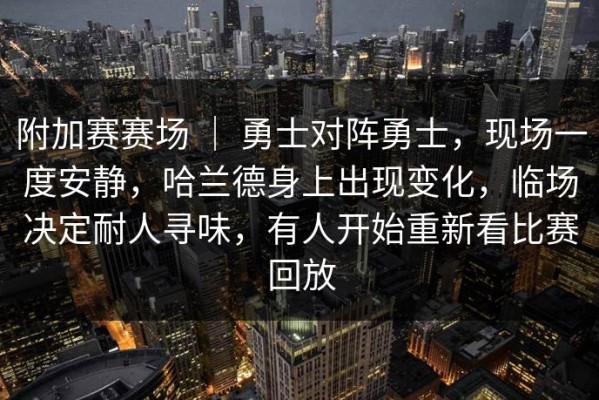 附加赛赛场 ｜ 勇士对阵勇士，现场一度安静，哈兰德身上出现变化，临场决定耐人寻味，有人开始重新看比赛回放