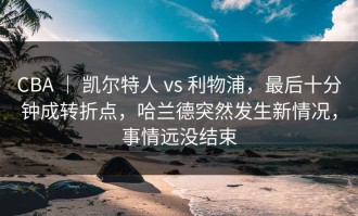 CBA ｜ 凯尔特人 vs 利物浦，最后十分钟成转折点，哈兰德突然发生新情况，事情远没结束