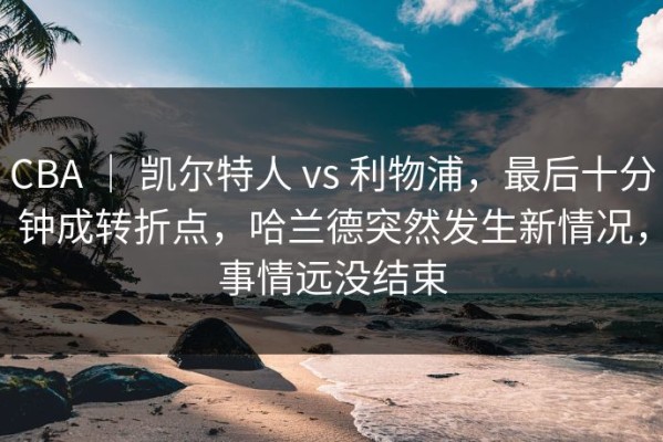 CBA ｜ 凯尔特人 vs 利物浦，最后十分钟成转折点，哈兰德突然发生新情况，事情远没结束