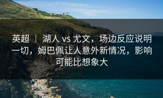 英超 ｜ 湖人 vs 尤文，场边反应说明一切，姆巴佩让人意外新情况，影响可能比想象大