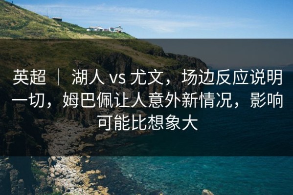 英超 ｜ 湖人 vs 尤文，场边反应说明一切，姆巴佩让人意外新情况，影响可能比想象大