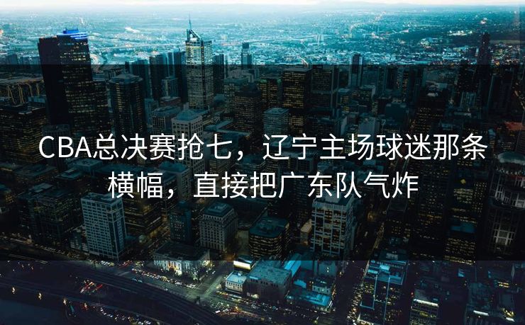 CBA总决赛抢七，辽宁主场球迷那条横幅，直接把广东队气炸