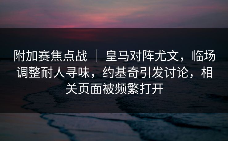 附加赛焦点战 | 皇马对阵尤文,临场调整耐人寻味,约基奇引发讨论,相关页面被频繁打开 附加赛焦点战 | 皇马对阵尤文,临场调整耐人寻味,约基奇引发讨论,相关页面被频繁打开