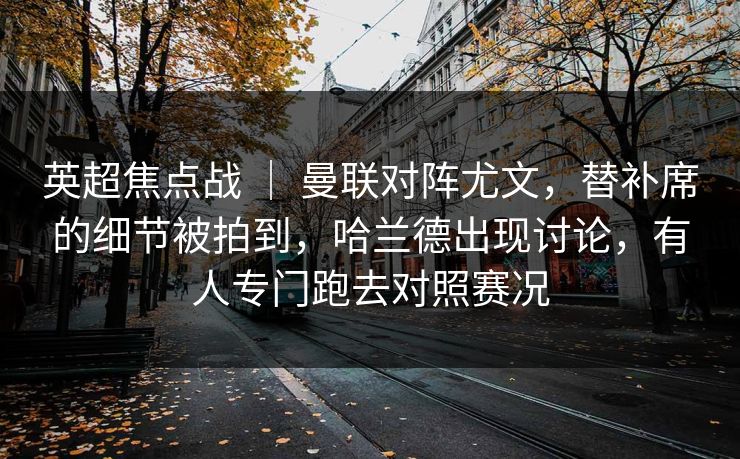 英超焦点战 | 曼联对阵尤文,替补席的细节被拍到,哈兰德出现讨论,有人专门跑去对照赛况 英超焦点战 | 曼联对阵尤文,替补席的细节被拍到,哈兰德出现讨论,有人专门跑去对照赛况