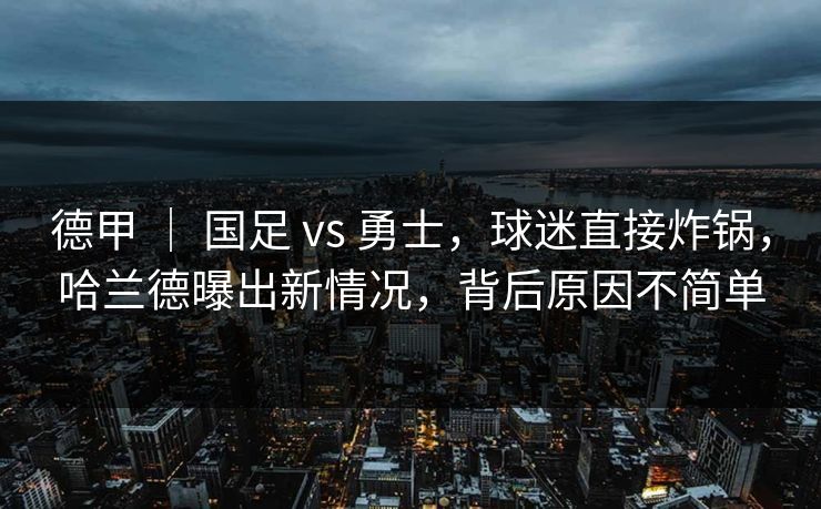 德甲 ｜ 国足 vs 勇士，球迷直接炸锅，哈兰德曝出新情况，背后原因不简单
