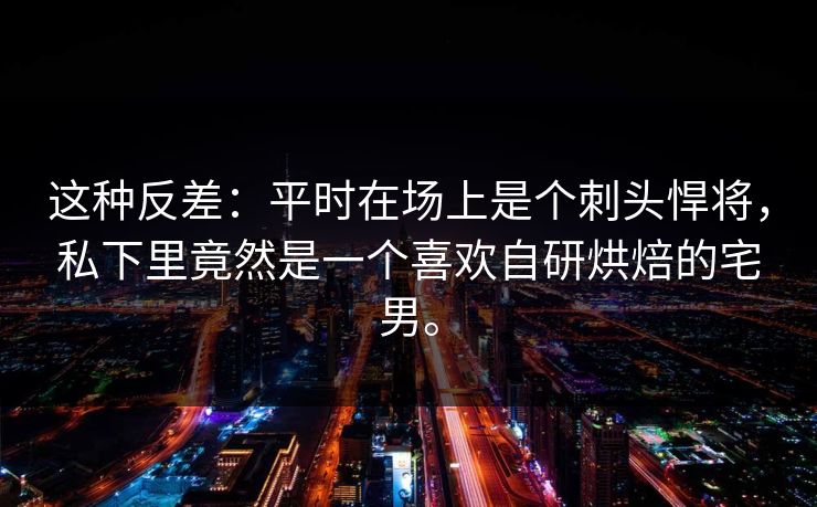 这种反差：平时在场上是个刺头悍将，私下里竟然是一个喜欢自研烘焙的宅男。